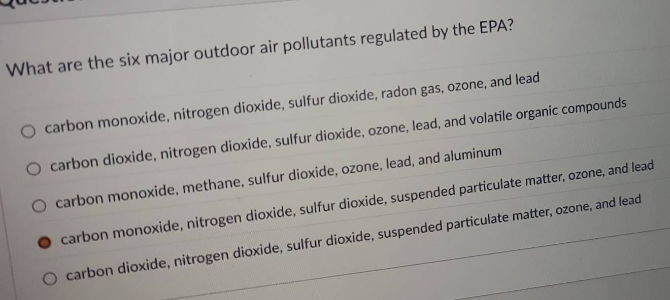 What are the six major outdoor air pollutants regulated by the EPA?
carbon monoxide, nitrogen dioxide, sulfur dioxide, radon gas, ozone, and lead
carbon dioxide, nitrogen dioxide, sulfur dioxide, ozone, lead, and volatile organic compounds
carbon monoxide, methane, sulfur dioxide, ozone, lead, and aluminum
carbon monoxide, nitrogen dioxide, sulfur dioxide, suspended particulate matter, ozone, and lead
carbon dioxide, nitrogen dioxide, sulfur dioxide, suspended particulate matter, ozone, and lead