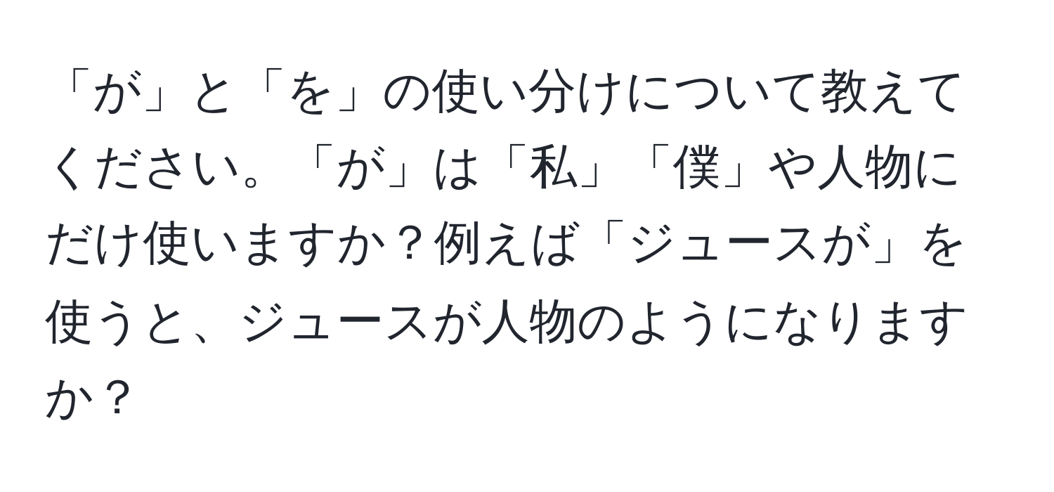 「が」と「を」の使い分けについて教えてください。「が」は「私」「僕」や人物にだけ使いますか？例えば「ジュースが」を使うと、ジュースが人物のようになりますか？