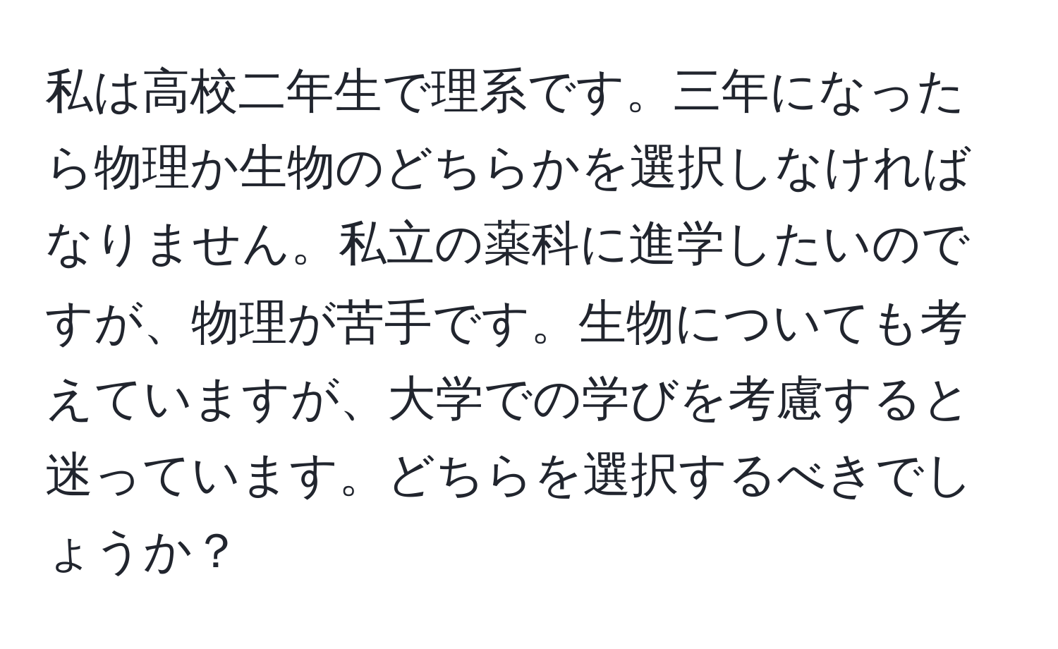 私は高校二年生で理系です。三年になったら物理か生物のどちらかを選択しなければなりません。私立の薬科に進学したいのですが、物理が苦手です。生物についても考えていますが、大学での学びを考慮すると迷っています。どちらを選択するべきでしょうか？