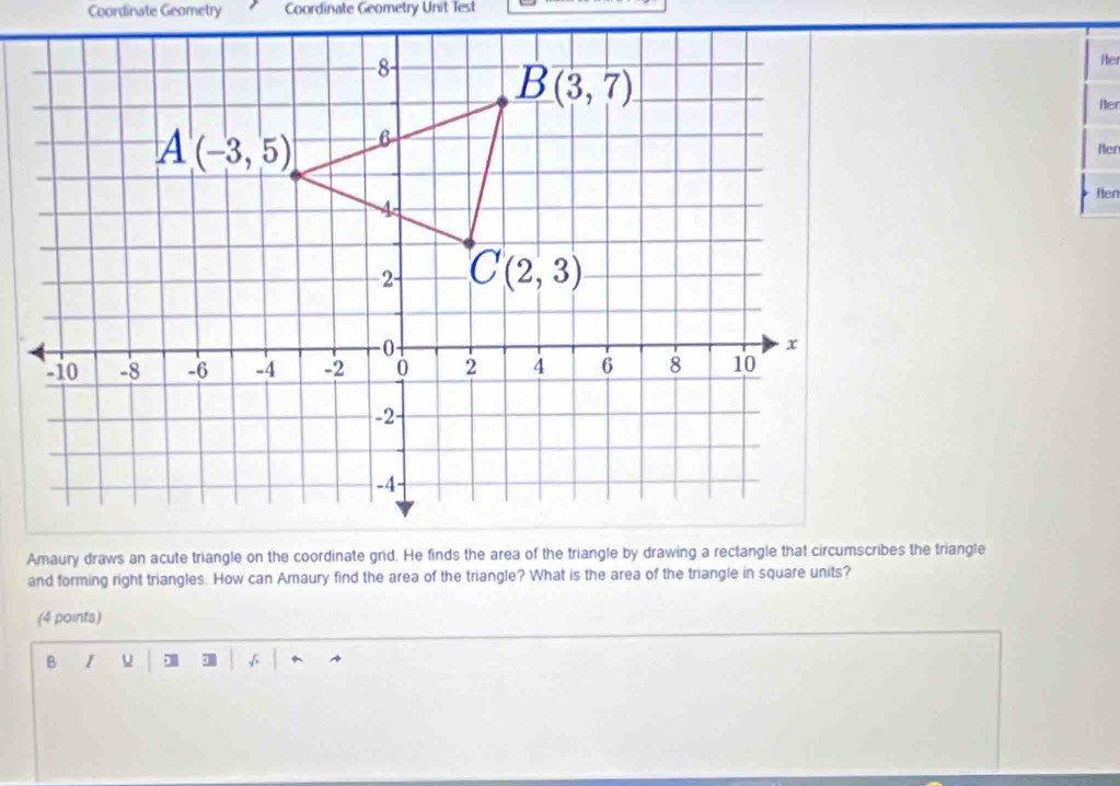 Coordinate Geometry Coordinate Geometry Unit Test
iter
Hter
Ben
Nen
and forming right triangles. How can Amaury find the area of the triangle? What is the area of the triangle in square units?
(4 points)
B I u