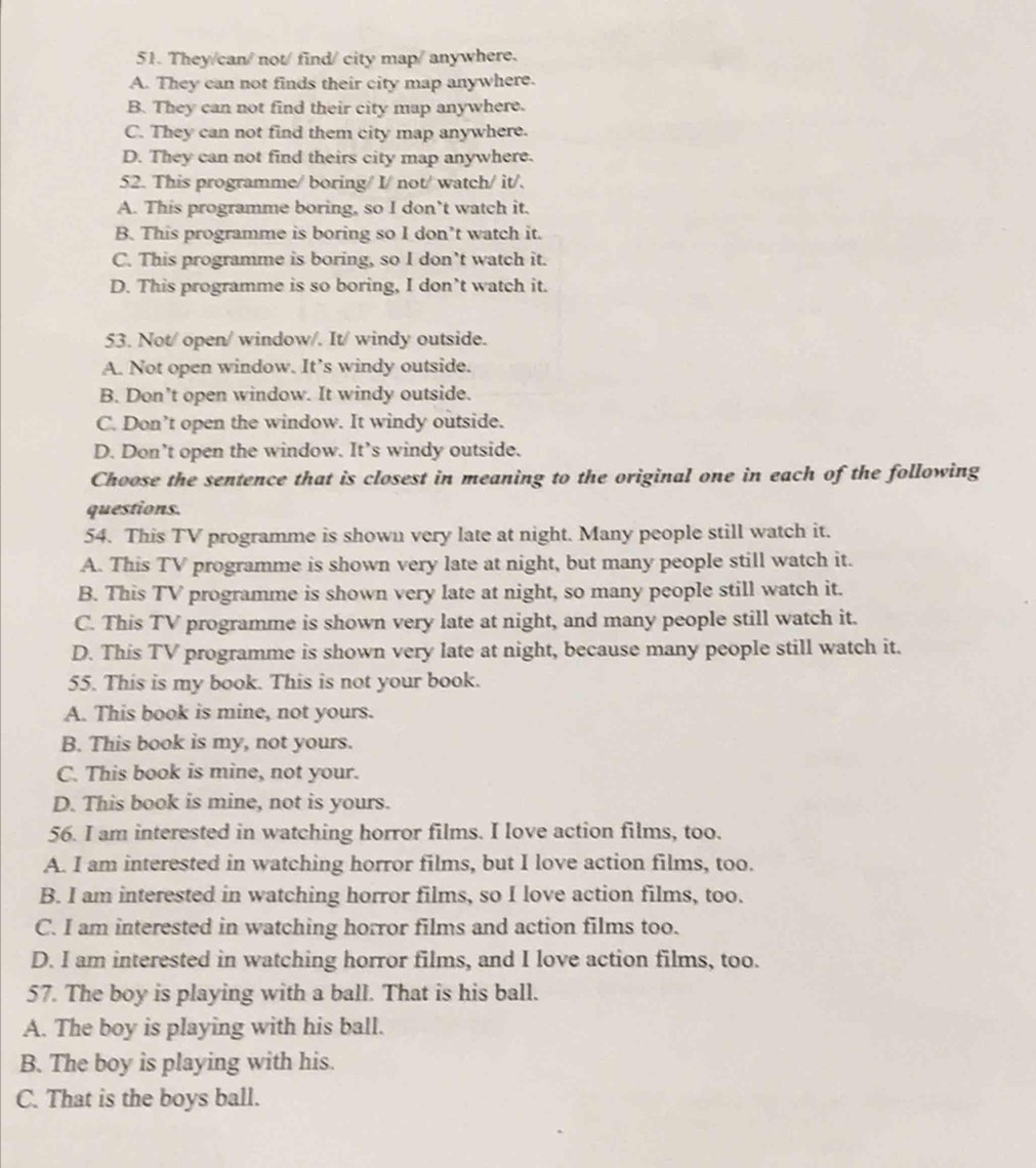 They/can/ not/ find/ city map/ anywhere.
A. They can not finds their city map anywhere.
B. They can not find their city map anywhere.
C. They can not find them city map anywhere.
D. They can not find theirs city map anywhere.
52. This programme/ boring/ I/ not/ watch/ it/.
A. This programme boring, so I don’t watch it.
B. This programme is boring so I don’t watch it.
C. This programme is boring, so I don’t watch it.
D. This programme is so boring, I don’t watch it.
53. Not/ open/ window/. It/ windy outside.
A. Not open window. It’s windy outside.
B. Don’t open window. It windy outside.
C. Don’t open the window. It windy outside.
D. Don’t open the window. It’s windy outside.
Choose the sentence that is closest in meaning to the original one in each of the following
questions.
54. This TV programme is shown very late at night. Many people still watch it.
A. This TV programme is shown very late at night, but many people still watch it.
B. This TV programme is shown very late at night, so many people still watch it.
C. This TV programme is shown very late at night, and many people still watch it.
D. This TV programme is shown very late at night, because many people still watch it.
55. This is my book. This is not your book.
A. This book is mine, not yours.
B. This book is my, not yours.
C. This book is mine, not your.
D. This book is mine, not is yours.
56. I am interested in watching horror films. I love action films, too.
A. I am interested in watching horror films, but I love action films, too.
B. I am interested in watching horror films, so I love action films, too.
C. I am interested in watching horror films and action films too.
D. I am interested in watching horror films, and I love action films, too.
57. The boy is playing with a ball. That is his ball.
A. The boy is playing with his ball.
B. The boy is playing with his.
C. That is the boys ball.