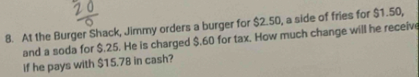 At the Burger Shack, Jimmy orders a burger for $2.50, a side of fries for $1.50, 
and a soda for $.25. He is charged $.60 for tax. How much change will he receive 
if he pays with $15.78 in cash?