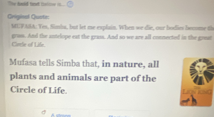 The hald taxt heime is 
Griginal Quote: 
MUFASA: Yes, Simba, but let me explain. When we die, our bodies become th 
grass. And the antelope eat the grass. And so we are all connected in the great 
Circle of Life. 
Mufasa tells Simba that, in nature, all 
plants and animals are part of the 
Circle of Life. 
A strana