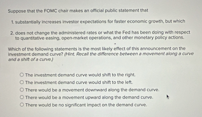 Suppose that the FOMC chair makes an official public statement that
1. substantially increases investor expectations for faster economic growth, but which
2. does not change the administered rates or what the Fed has been doing with respect
to quantitative easing, open-market operations, and other monetary policy actions.
Which of the following statements is the most likely effect of this announcement on the
investment demand curve? (Hint. Recall the difference between a movement along a curve
and a shift of a curve.)
The investment demand curve would shift to the right.
The investment demand curve would shift to the left.
There would be a movement downward along the demand curve.
There would be a movement upward along the demand curve.
There would be no significant impact on the demand curve.