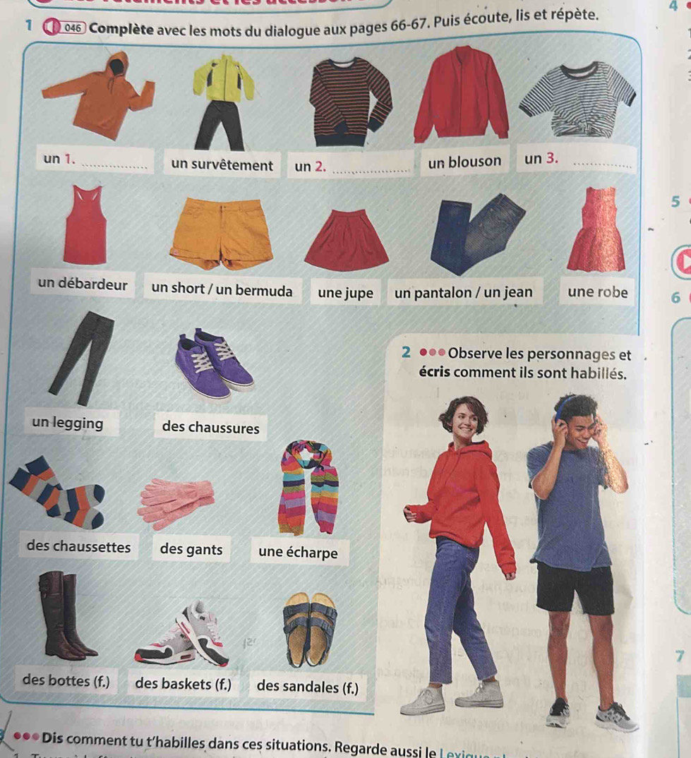 a ) 046 Complète avec les mots du dialogue aux pages 66-67. Puis écoute, lis et répète. 4
un 1. _un survêtement un 2._
un blouson un 3._
5
un débardeur un short / un bermuda une jupe un pantalon / un jean une robe 6
2 ●●● Observe les personnages et
écris comment ils sont habillés.
un legging des chaussures
des chaussettes des gants une écharpe
7
des bottes (f.) des sandales (f.)
. * Dis comment tu t'habilles dans ces situations. Regarde auss L x