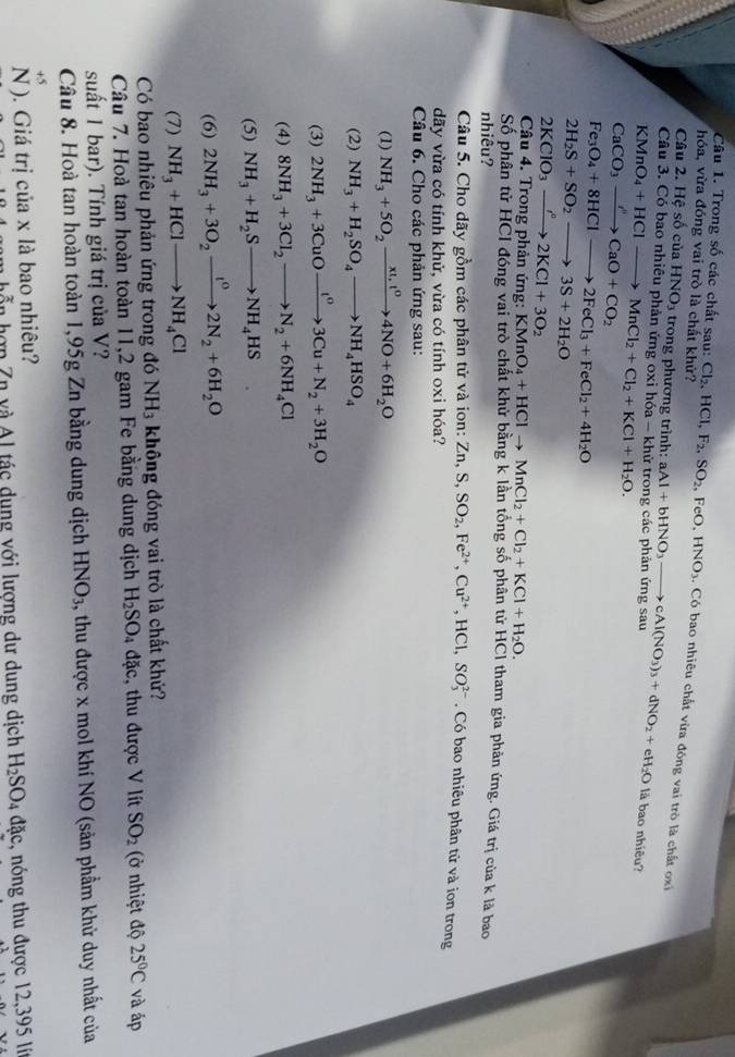 Trong số các chất sau: Cl_2,HCl,
hóa, vừa đóng vai trò là chất khử? F_2,SO_2, ,FeO,.HNO_3 , Có bao nhiêu chất vừa đóng vai trò là chất ox
Câu 2. Hệ số của HNO_3 trong phương trình:
Câu 3. Có bao nhiêu phản ứng oxi hóa - khi aAl+bHNO_3to cAl(NO_3)_3+dNO_2+eH_2O là bao nhiêu?
KMnO_4+HClto MnCl_2+Cl_2+KCl+H_2O.
Fe_3O_4+8HClto 2FeCl_3+FeCl_2+4H_2O
2H_2S+SO_2to 3S+2H_2O
2KClO_3to 2KCl+3O_2
Câu 4. Trong phản ứng: KMnO_4+HClto MnCl_2+Cl_2+KCl+H_2O.
Số phân tử HCI đóng vai trò chất khử bằng k lần tổng số phân từ HCl tham gia phản ứng. Giá trị của k là bao
nhiêu?
Câu 5. Cho dãy gồm các phân tử và ion: Zn,S,SO_2,Fe^(2+),Cu^(2+),HCl,SO_3^((2-) , Có bao nhiêu phân tử và ion trong
dãy vừa có tính khử, vừa có tính oxi hóa?
Câu 6. Cho các phản ứng sau:
(1) NH_3)+5O_2xrightarrow xt,t^04NO+6H_2O
(2) NH_3+H_2SO_4to NH_4HSO_4
(3) 2NH_3+3CuOxrightarrow t^03Cu+N_2+3H_2O
(4) 8NH_3+3Cl_2to N_2+6NH_4Cl
(5)
(6) 2NH_3+3O_2xrightarrow t^02N_2+6H_2O
(7) NH_3+HClto NH_4Cl
Có bao nhiêu phản ứng trong đó NH_3 không đóng vai trò là chất khử?
Câu 7. Hoà tan hoàn toàn 11,2 gam Fe bằng dung dịch H_2SO_4 đặc, thu được V lít SO_2 (ở nhiệt độ 25°C và áp
suất 1 bar). Tính giá trị của V?
Câu 8. Hoà tan hoàn toàn 1,95g Zn bằng dung dịch HNO_3 , thu được x mol khí NO (sản phẩm khử duy nhất của
+5
N ). Giá trị của x là bao nhiêu?
m hỗn hợp Zn và A1 tác dung với lượng dư dung dịch H_2SO_4 dac c, nóng thu được 12,395 lí