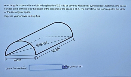 A rectangular space with a width to length ratio of 2:3 is to be covered with a semi-cylindrical roof. Determine the lateral 
surface area of the roof is the length of the diagonal of the space is 58 ft. The diameter of the roof is equal to the width 
of the rectangular space. 
Express your answer to 4 sig figs. 
Lateral Surface Area = □ SQUARE FEET