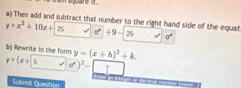 then square it . 
a) Then add and subtract that number to the right hand side of the equat
y=x^2+10x+25 v| sigma^4+9-25
b) Rewrite in the form y=(x+h)^2+k.
y=(x+5,□
Enter an Inteser or decimal number (more 
Submit Question