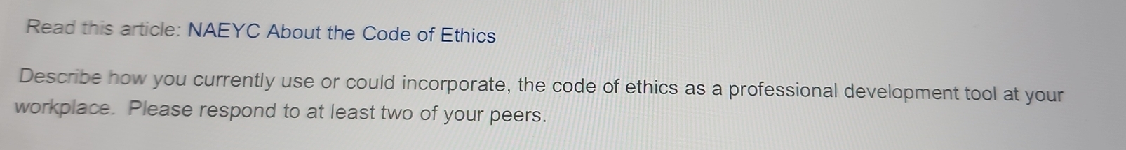 Read this article: NAEYC About the Code of Ethics 
Describe how you currently use or could incorporate, the code of ethics as a professional development tool at your 
workplace. Please respond to at least two of your peers.