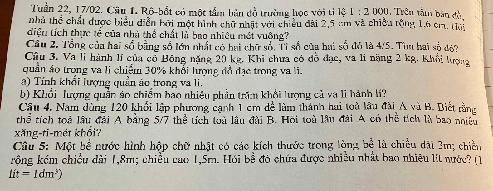 Tuần 22, 17/02. Câu 1. Rô-bốt có một tấm bản đồ trường học với tỉ lệ 1:2000. Trên tấm bản đồ, 
nhà thể chất được biểu diễn bởi một hình chữ nhật với chiều dài 2,5 cm và chiều rộng 1,6 cm. Hỏi 
diện tích thực tế của nhà thể chất là bao nhiêu mét vuông? 
Câu 2. Tổng của hai số bằng số lớn nhất có hai chữ số. Tỉ số của hai số đó là 4/5. Tìm hai số đó? 
Câu 3. Va li hành lí của cô Bông nặng 20 kg. Khi chưa có đồ đạc, va li nặng 2 kg. Khối lượng 
quần áo trong va li chiếm 30% khối lượng đồ đạc trong va li. 
a) Tính khối lượng quần áo trong va li. 
b) Khối lượng quần áo chiếm bao nhiêu phần trăm khối lượng cả va li hành lí? 
Câu 4. Nam dùng 120 khối lập phương cạnh 1 cm để làm thành hai toà lâu đài A và B. Biết rằng 
thể tích toà lâu đài A bằng 5/7 thể tích toà lâu đài B. Hỏi toà lâu đài A có thể tích là bao nhiều 
xăng-ti-mét khối? 
Câu 5: Một bể nước hình hộp chữ nhật có các kích thước trong lòng bể là chiều dài 3m; chiều 
rộng kém chiều dài 1, 8m; chiều cao 1,5m. Hỏi bể đó chứa được nhiều nhất bao nhiêu lít nước? (1
lit=1dm^3)