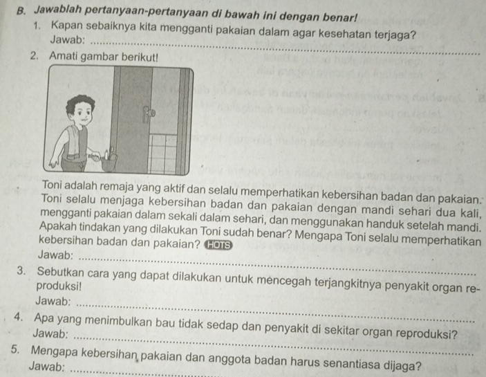 Jawablah pertanyaan-pertanyaan di bawah ini dengan benar! 
1. Kapan sebaiknya kita mengganti pakaian dalam agar kesehatan terjaga? 
Jawab:_ 
2. Amati gambar berikut! 
Toni adalah remaja yang aktif dan selalu memperhatikan kebersihan badan dan pakaian. 
Toni selalu menjaga kebersihan badan dan pakaian dengan mandi sehari dua kali, 
mengganti pakaian dalam sekali dalam sehari, dan menggunakan handuk setelah mandi. 
Apakah tindakan yang dilakukan Toni sudah benar? Mengapa Toni selalu memperhatikan 
kebersihan badan dan pakaian? HOTS 
Jawab: 
_ 
3. Sebutkan cara yang dapat dilakukan untuk mencegah terjangkitnya penyakit organ re- 
produksi! 
Jawab:_ 
4. Apa yang menimbulkan bau tidak sedap dan penyakit di sekitar organ reproduksi? 
Jawab:_ 
5. Mengapa kebersihan pakaian dan anggota badan harus senantiasa dijaga? 
Jawab: