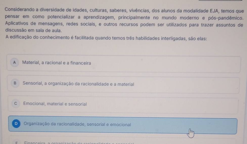 Considerando a diversidade de idades, culturas, saberes, vivências, dos alunos da modalidade EJA, temos que
pensar em como potencializar a aprendizagem, principalmente no mundo moderno e pós-pandêmico.
Aplicativos de mensagens, redes sociais, e outros recursos podem ser utilizados para trazer assuntos de
discussão em sala de aula.
A edificação do conhecimento é facilitada quando temos três habilidades interligadas, são elas:
A Material, a racional e a financeira
B Sensorial, a organização da racionalidade e a material
C Emocional, material e sensorial
De Organização da racionalidade, sensorial e emocional