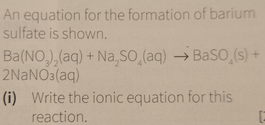 An equation for the formation of barium 
sulfate is shown.
Ba(NO_3)_2(aq)+Na_2SO_4(aq)to BaSO_4(s)+
2NaNO_3(aq)
(i) Write the ionic equation for this 
reaction.