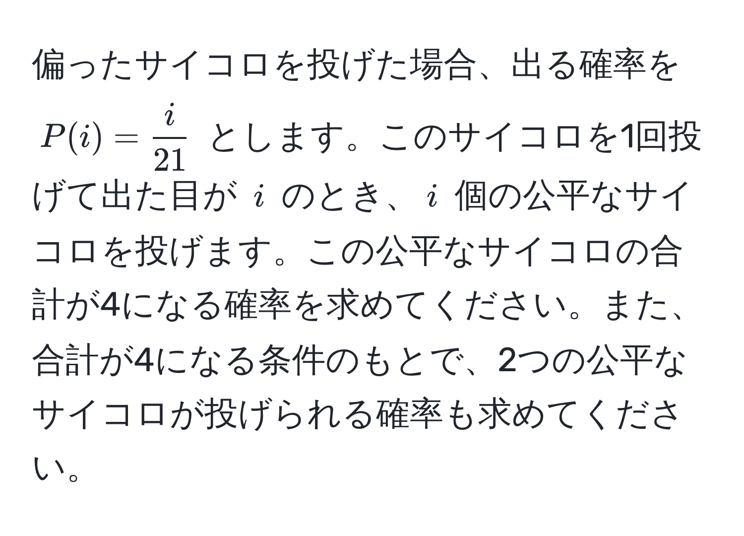 偏ったサイコロを投げた場合、出る確率を $P(i) =  i/21 $ とします。このサイコロを1回投げて出た目が $i$ のとき、$i$ 個の公平なサイコロを投げます。この公平なサイコロの合計が4になる確率を求めてください。また、合計が4になる条件のもとで、2つの公平なサイコロが投げられる確率も求めてください。