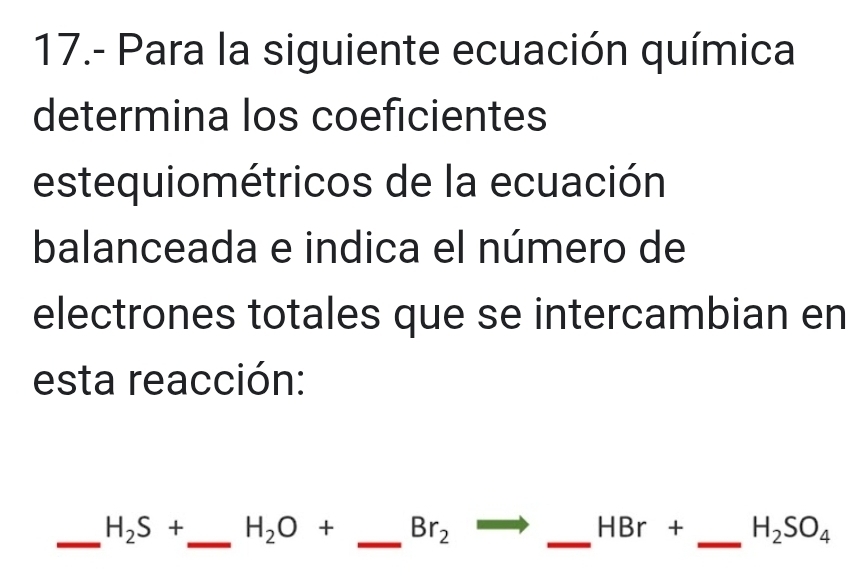 17.- Para la siguiente ecuación química 
determina los coeficientes 
estequiométricos de la ecuación 
balanceada e indica el número de 
electrones totales que se intercambian en 
esta reacción: 
_ H_2S+ _  H_2O+ _  Br_2 _ HBr + _  H_2SO_4