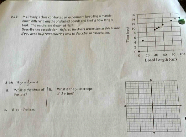 2-47: Ms. Hoang's class conducted an experiment by rolling a marble 16
down different lengths of slanted boards and timing how long it 14
took. The results are shown at right. 
12 
Describe the association. Refer to the Math Notes box in this lesson 10
if you need help remembering how to describe an association. B
6
4
2
0
0 20 40 60 80 100
Board Length (cm) 
2-49: If y= 1/2 x-4
a. What is the slope of b. What is the y-intercept 
the line? of the line? 
c. Graph the line.