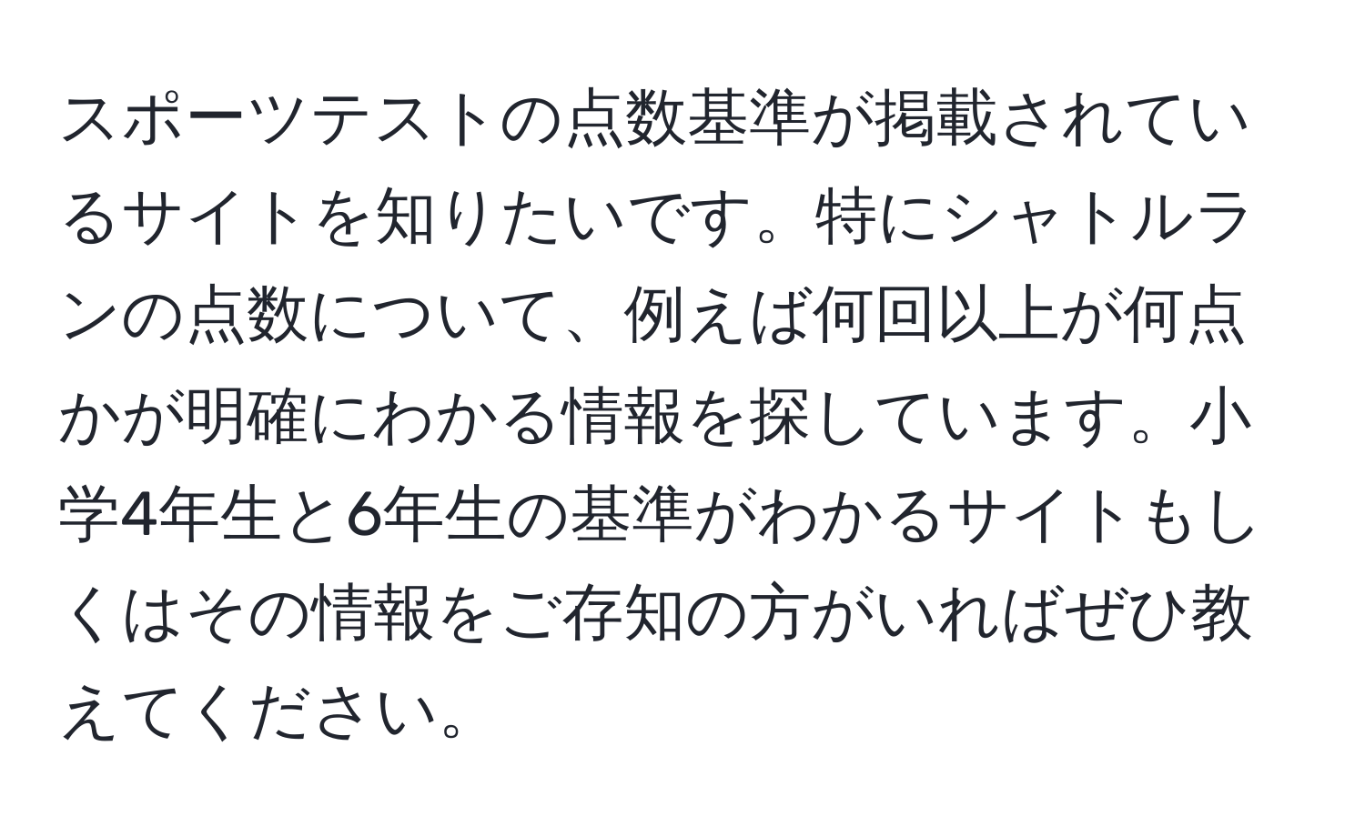 スポーツテストの点数基準が掲載されているサイトを知りたいです。特にシャトルランの点数について、例えば何回以上が何点かが明確にわかる情報を探しています。小学4年生と6年生の基準がわかるサイトもしくはその情報をご存知の方がいればぜひ教えてください。