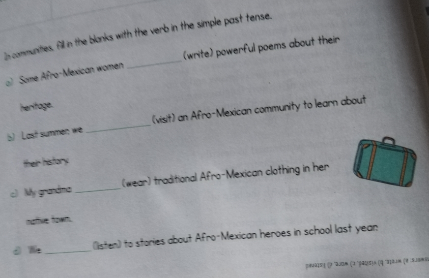 In communities, fill in the blanks with the verb in the simple past tense. 
) Some Afro-Mexican women _(write) powerful poems about their 
heritage. 
b) Last summen we _(visit) an Afro-Mexican community to learn about 
their history. 
c) My grandma _(wear) traditional Afro-Mexican clothing in her 
natie town. 
d We_ (listen) to stories about Afro-Mexican heroes in school last yean 
paυbιs!' (ρ 'ajom (ɔ 'Ραιιsια (ς 'аτοj» (@ :sjəmsi