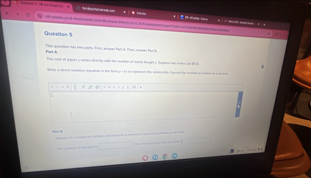 Qusstion 5 - G 4-4 Direct Vax familyportal.renweb.com Canvas FR - US Letter - Canva 
* Inbox (63) - student kanzle 
cdn.assess.prod.mheducation.com/die-assess-delivery-ui/v3.28.8/assessment/page/5?token=a27848c99b286b0dde7065a42d6698a3 
Question 5 
This question has two parts. First, answer Part A. Then, answer Part B. 
Part A 
The cost of paper y varies directly with the number of reams bought x. Suppose two reams cost $5.10
Write a direct variation equation in the form to represent this relationship. Express the constant of variation as a decimal 
2 
0 
Part B 
Identify the constant of variation and Interpret its meaning. Express your answers as decimals 
The constant of varistion is This means that the cost per ream is $