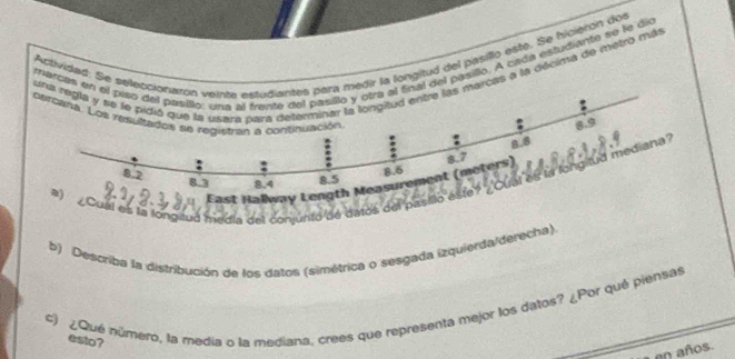 Actividad. Selongitud del pasillo este. Se hicierón doe 
marcpasillo. A cada estudiante se le dio 
s a la décima de metro más 
el es la longaud media del conjunto de datos del 
b) Describa la distribución de los datos (simétrica o sesgada izquierda/derecha) 
#) ¿Que número, la media o la mediana, crees que representa mejor los datos? ¿Por qué piensas 
esto? 
en años.