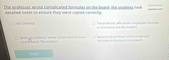 The professor wrote complicated formulas on the board, the students took queation 4 of 5 Report an E1161
detailed notes to ensure they were copied correctly.
NO CHANGE The professor, who wrote complicated formulas
on the board, and the students
While the professor wrote complicated formulas Because the professor wrote complicated
or the goard. The students formulas on the board, the students
Fonn