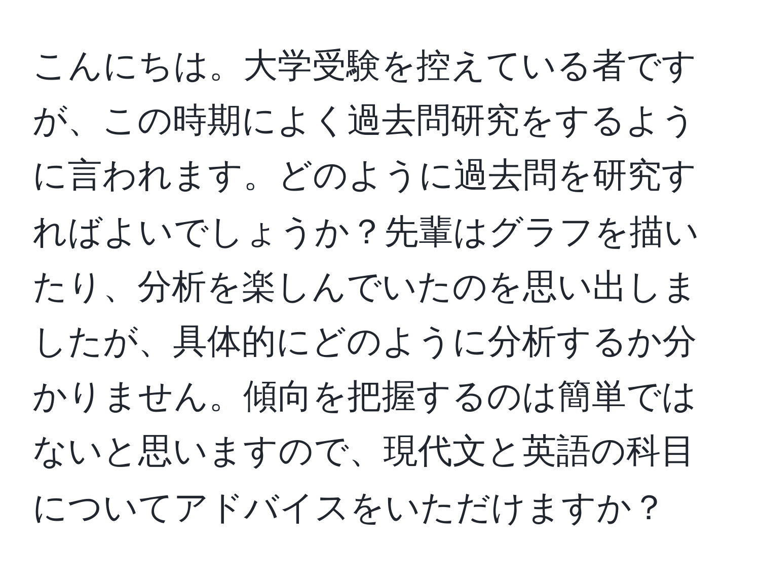 こんにちは。大学受験を控えている者ですが、この時期によく過去問研究をするように言われます。どのように過去問を研究すればよいでしょうか？先輩はグラフを描いたり、分析を楽しんでいたのを思い出しましたが、具体的にどのように分析するか分かりません。傾向を把握するのは簡単ではないと思いますので、現代文と英語の科目についてアドバイスをいただけますか？