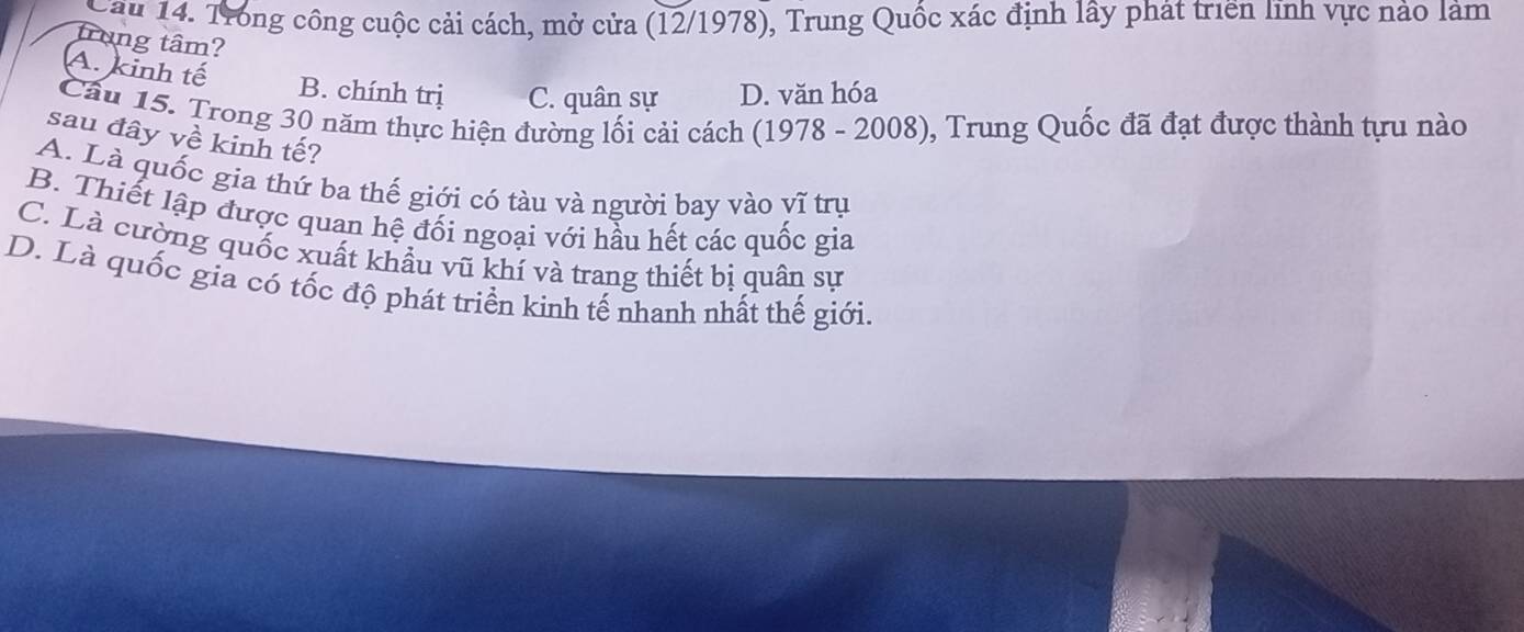 Cau 14. Trong công cuộc cải cách, mở cửa (12/1978), Trung Quốc xác định lây phát triển lĩnh vực nào làm
trung tâm?
A. kinh tế B. chính trị C. quân sự D. văn hóa
Câu 15. Trong 30 năm thực hiện đường lối cải cách (1978 - 2008), Trung Quốc đã đạt được thành tựu nào
sau đây về kinh tế?
A. Là quốc gia thứ ba thế giới có tàu và người bay vào vĩ trụ
B. Thiết lập được quan hệ đối ngoại với hầu hết các quốc gia
C. Là cường quốc xuất khẩu vũ khí và trang thiết bị quân sư
D. Là quốc gia có tốc độ phát triển kinh tế nhanh nhất thế giới.