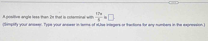 A positive angle less than 2π that is coterminal with  17π /5  is □. 
(Simplify your answer. Type your answer in terms of πUse integers or fractions for any numbers in the expression.)