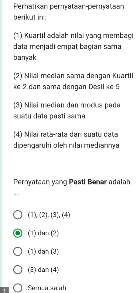 Perhatikan pernyataan-pernyataan
berikut ini:
(1) Kuartil adalah nilai yang membagi
data menjadi empat bagian sama
banyak
(2) Nilai median sama dengan Kuartil
ke -2 dan sama dengan Desil ke -5
(3) Nilai median dan modus pada
suatu data pasti sama
(4) Nilai rata-rata dari suatu data
dipengaruhi oleh nilai mediannya
Pernyataan yang Pasti Benar adalah
….
(1), (2), (3), (4)
(1) dan (2)
(1) dan (3)
(3) dan (4)
! Semua salah