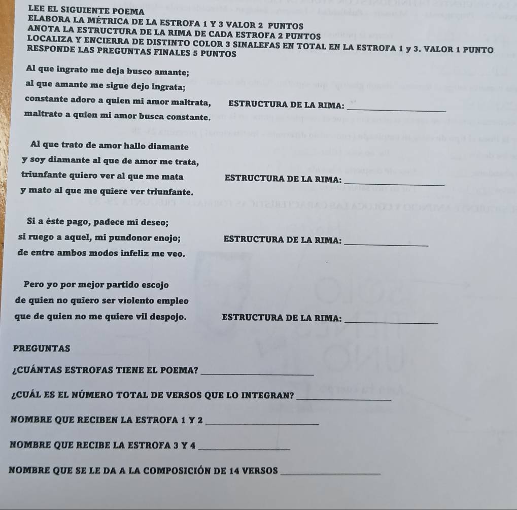 LEE EL SIGUIENTE POEMA 
ELABORA LA MÉTRICA DE LA ESTROFA 1 Y 3 VALOR 2 PUNTOS 
ANOTA LA ESTRUCTURA DE LA RIMA DE CADA ESTROFA 2 PUNTOS 
LOCALIZA Y ENCIERRA DE DISTINTO COLOR 3 SINALEFAS EN TOTAL EN LA ESTROFA 1 y 3. VALOR 1 PUNTO 
RESPONDE LAS PREGUNTAS FINALES 5 PUNTOS 
Al que ingrato me deja busco amante; 
al que amante me sigue dejo ingrata; 
_ 
constante adoro a quien mi amor maltrata, ESTRUCTURA DE LA RIMA: 
maltrato a quien mi amor busca constante. 
Al que trato de amor hallo diamante 
y soy diamante al que de amor me trata, 
_ 
triunfante quiero ver al que me mata ESTRUCTURA DE LA RIMA: 
y mato al que me quiere ver triunfante. 
Si a éste pago, padece mi deseo; 
_ 
si ruego a aquel, mi pundonor enojo; ESTRUCTURA DE LA RIMA: 
de entre ambos modos infeliz me veo. 
Pero yo por mejor partido escojo 
de quien no quiero ser violento empleo 
que de quien no me quiere vil despojo. ESTRUCTURA DE LA RIMA: 
_ 
PREGUNTAS 
¿ C Á TAS ESTROFAS TIENE EL POEMA?_ 
¿CuÁL ES el núMERO TOTAL dE VERSOS qUe lO INTEGRAN?_ 
NOMBRE QUE RECIBEN LA ESTROFA 1 Y 2 _ 
NOMBRE QUE RECIBE LA ESTROFA 3 Y 4 _ 
nombre qUe se le dA a la cOmposición de 14 versos_