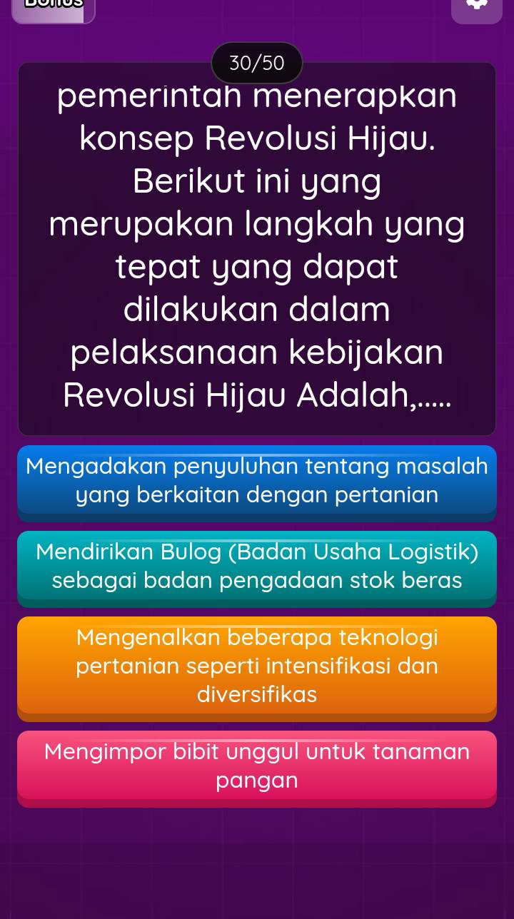 30/50
pemerintah menerapkan
konsep Revolusi Hijau.
Berikut ini yang
merupakan langkah yang
tepat yang dapat
dilakukan dalam
pelaksanaan kebijakan
Revolusi Hijau Adalah,.....
Mengadakan penyuluhan tentang masalah
yang berkaitan dengan pertanian
Mendirikan Bulog (Badan Usaha Logistik)
sebagai badan pengadaan stok beras
Mengenalkan beberapa teknologi
pertanian seperti intensifikasi dan
diversifikas
Mengimpor bibit unggul untuk tanaman
pangan