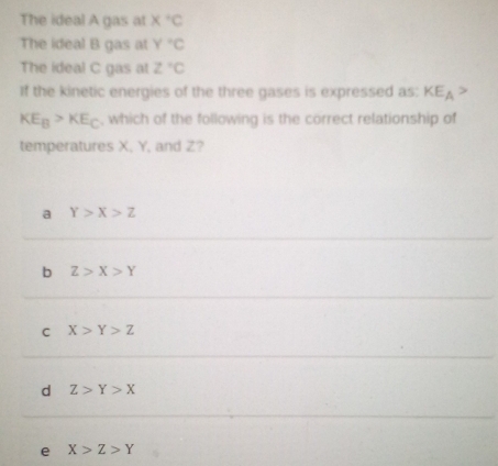 The ideal A gas at X^+C
The ideal B gas at Y°C
The ideal C gas at z°C
If the kinetic energies of the three gases is expressed as: KE_A>
KE_B>KE_C , which of the following is the correct relationship of
temperatures X. Y, and Z?
a Y>X>Z
b Z>X>Y
C X>Y>Z
d Z>Y>X
e X>Z>Y