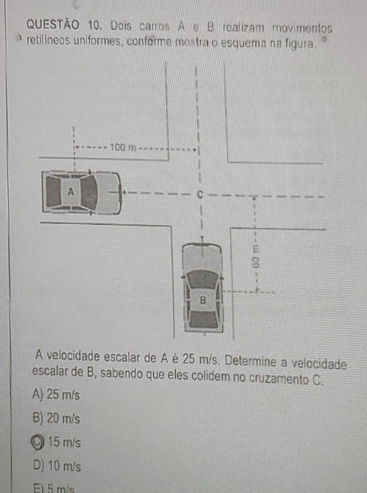 Dois carros A e B realizam movimentos
retilineos uniformes, conforme mostra o esquema na figura
A velocidade escalar de A é 25 m/s. Determine a velocidade
escalar de B, sabendo que eles colidem no cruzamento C.
A) 25 m/s
B) 20 m/s
O 15 m/s
D) 10 m/s
El 5 m/s