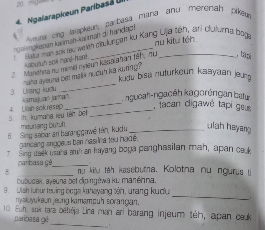 migawe 
4. Ngalarapkeun Paribasá . 
Ayeuna cing larapkeun, paribasa mana anu merenah pikeur 
ngalengkepan kalimah-kalimah di handap! 
nu kitu téh. 
Batur mah sok teu weléh ditulungan ku Kang Uja téh, ari dulurna boga 
kabutuh sok haré-haré, 
2 Manéhna nu mimiti nyieun kasalahan téh, nu_ 
tap 
_ 
naha ayeuna bet malik nuduh ka kuring? 
kudu bisa nuturkeun kaayaan jeung 
3. Urang kudu 
kamajuan jaman. 
, ngucah-ngacéh kagoréngan batur. 
4. Ulah sok resep_ 
_tacan digawé tapi geus 
5. Ih, kumaha ieu téh bet 
meunang buruh. 
6. Sing sabar ari baranggawé téh, kudu_ 
ulah hayang 
gancang anggeus bari hasilna teu hadé. 
7. Sing daek usaha atuh ari hayang boga panghasilan mah, apan ceuk 
paribasa gé_ 
. 
8. _nu kitu téh kasebutna. Kolotna nu ngurus ti 
bubudak, ayeuna bet dipingéwa ku manéhna. 
_ 
9. Ulah luhur teuing boga kahayang téh, urang kudu 
nyaluyukeun jeung kamampuh sorangan. 
_ 
10. Euh, sok tara bébéja Lina mah ari barang injeum téh, apan ceuk 
paribasa gé 
.