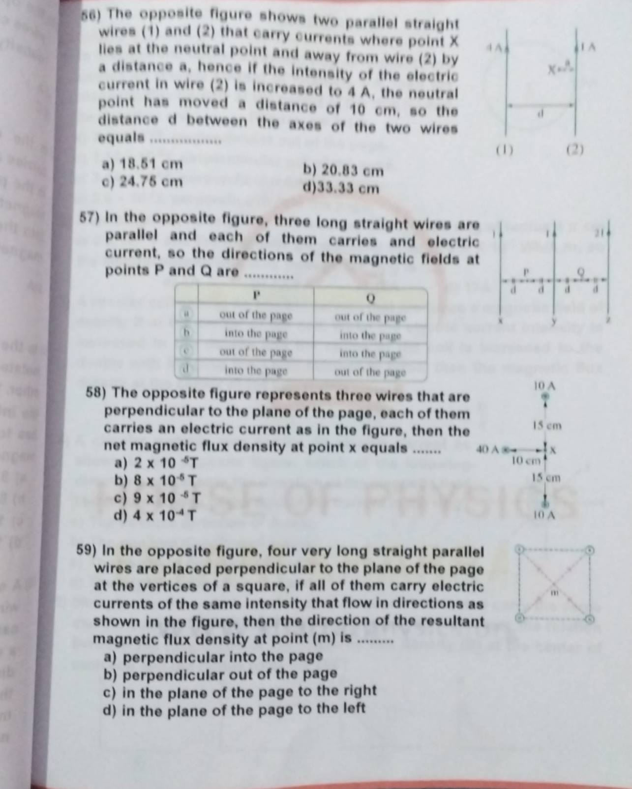 The opposite figure shows two parallel straight
wires (1) and (2) that carry currents where point X 
lies at the neutral point and away from wire (2) by
a distance a, hence if the intensity of the electric
current in wire (2) is increased to 4 A, the neutral
point has moved a distance of 10 cm, so the
distance d between the axes of the two wires 
equals …..............
a) 18.51 cm b) 20.83 cm
c) 24.75 cm d)33.33 cm
57) In the opposite figure, three long straight wires are
parallel and each of them carries and electric
1 21
current, so the directions of the magnetic fields at
points P and Q are  …._ P Q
d d d d
x y z
10 A
58) The opposite figure represents three wires that are
perpendicular to the plane of the page, each of them
carries an electric current as in the figure, then the 15 cm
net magnetic flux density at point x equals ....... 40 A ⑩ x
a) 2* 10^(-5)T 10 cm
b) 8* 10^(-5)T 15 cm
c) 9* 10^(-5)T
d) 4* 10^(-4)T 10 A
59) In the opposite figure, four very long straight parallel
wires are placed perpendicular to the plane of the page
at the vertices of a square, if all of them carry electric
currents of the same intensity that flow in directions as
shown in the figure, then the direction of the resultant
magnetic flux density at point (m) is .........
a) perpendicular into the page
b) perpendicular out of the page
c) in the plane of the page to the right
d) in the plane of the page to the left
