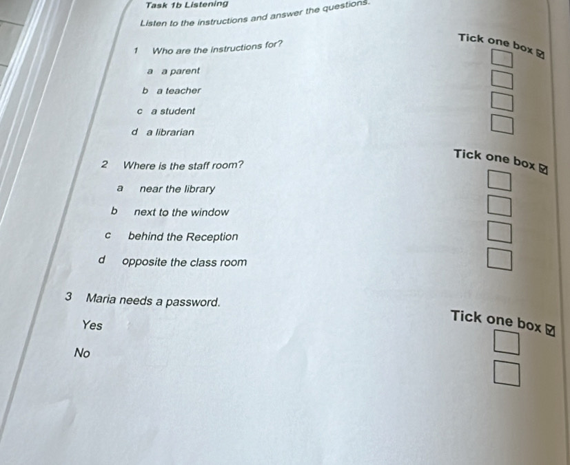 Task 1b Listening
Listen to the instructions and answer the questions.
Tick one box à
1 Who are the instructions for?
_ 
a a parent
□
b a teacher
c a student
□
d a librarian
□ 
Tick one box ≌
2 Where is the staff room?
a near the library
□
b next to the window
□
c behind the Reception
□
d opposite the class room
3 Maria needs a password.
Yes
Tick one box ≌
No
□
□