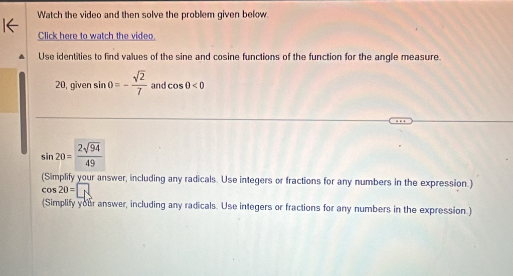 Watch the video and then solve the problem given below. 
Click here to watch the video. 
Use identities to find values of the sine and cosine functions of the function for the angle measure. 
20, given sin 0=- sqrt(2)/7  and cos θ <0</tex>
sin 20= 2sqrt(94)/49 
(Simplify your answer, including any radicals. Use integers or fractions for any numbers in the expression.)
cos 20=□
(Simplify your answer, including any radicals. Use integers or fractions for any numbers in the expression.)