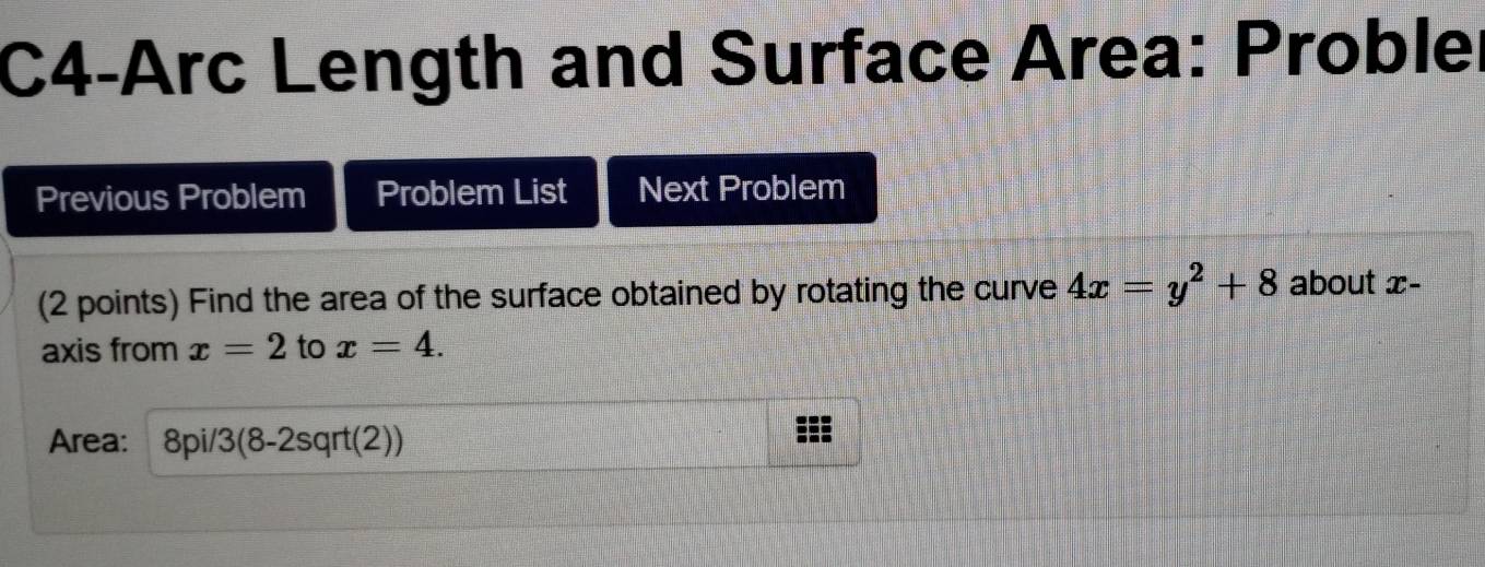 C4-Arc Length and Surface Area: Probler 
Previous Problem Problem List Next Problem 
(2 points) Find the area of the surface obtained by rotating the curve 4x=y^2+8 about x - 
axis from x=2 to x=4. 
Area: 8pi/3 (8-2s rt(2) ^rtl