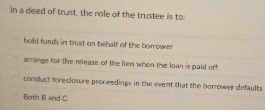 In a deed of trust, the role of the trustee is to:
hold funds in trust on behalf of the borrower
arrange for the release of the lien when the loan is paid off
conduct foreclosure proceedings in the event that the borrower defaults
Both B and C