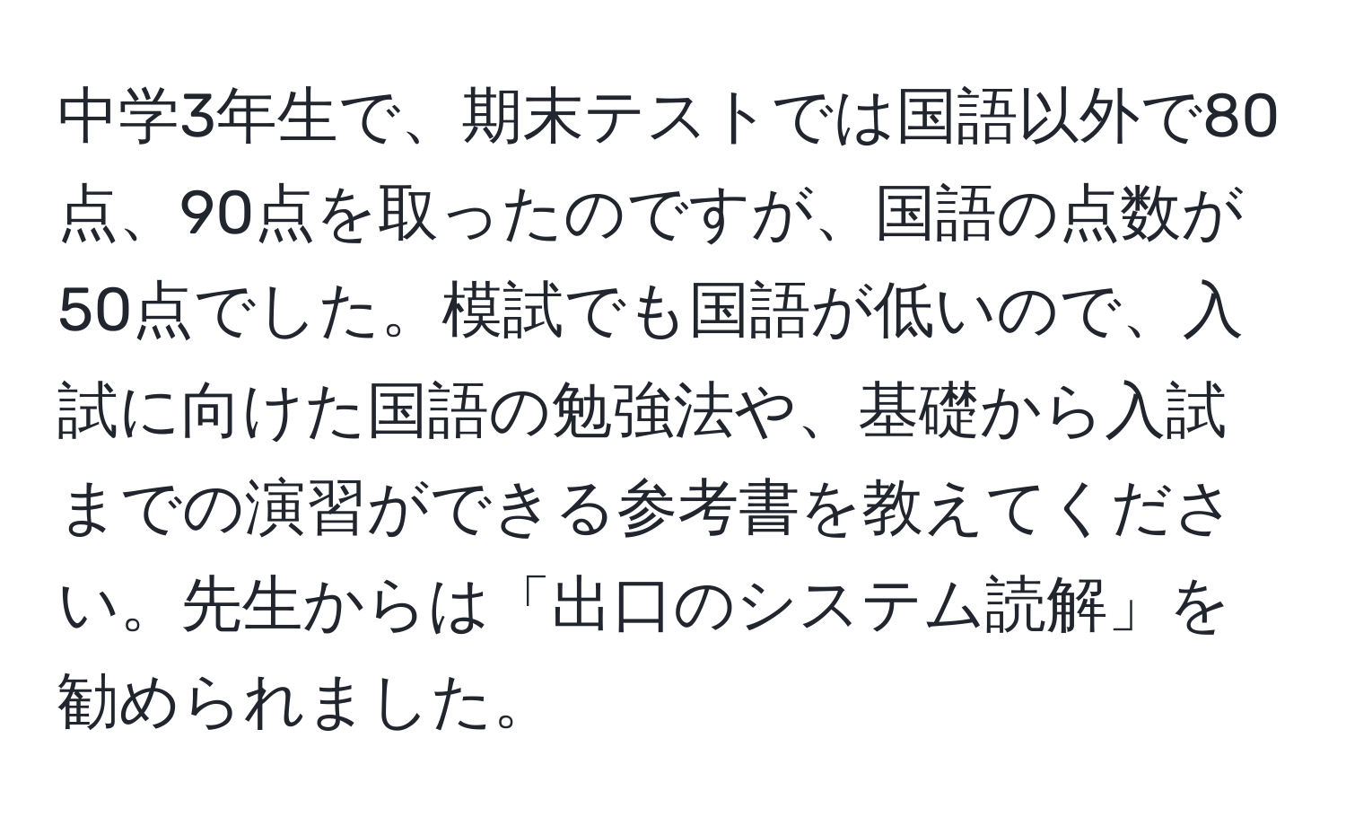 中学3年生で、期末テストでは国語以外で80点、90点を取ったのですが、国語の点数が50点でした。模試でも国語が低いので、入試に向けた国語の勉強法や、基礎から入試までの演習ができる参考書を教えてください。先生からは「出口のシステム読解」を勧められました。