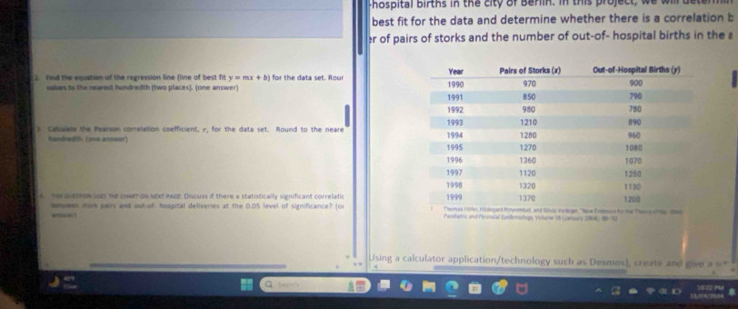 Fhospital births in the city of Berlin. in this project, we will det 
best fit for the data and determine whether there is a correlation b 
r of pairs of storks and the number of out-of- hospital births in the 
2. Find the equation of the regression line (line of best fit y=mx+b) for the data set. Rour 
values to the nearest hundredth (two places). (one answer) 
3. Calculate the Pearson correlation coefficient, r, for the data set. Round to the neare 
handredth. (one answer) 
4. Te suettoN LSEs te cMRT ON NEXT P40E. Discuss if there a statistically significant correlatic 
between stork pairs and out-of- hospital deliveries at the 0.OS level of significance? (or Paediatric and Pernatal Eiferology, Volume 18 (anuary 2004), 89-92 
Using a calculator application/technology such as Desmos), create and give a = " 
Searc