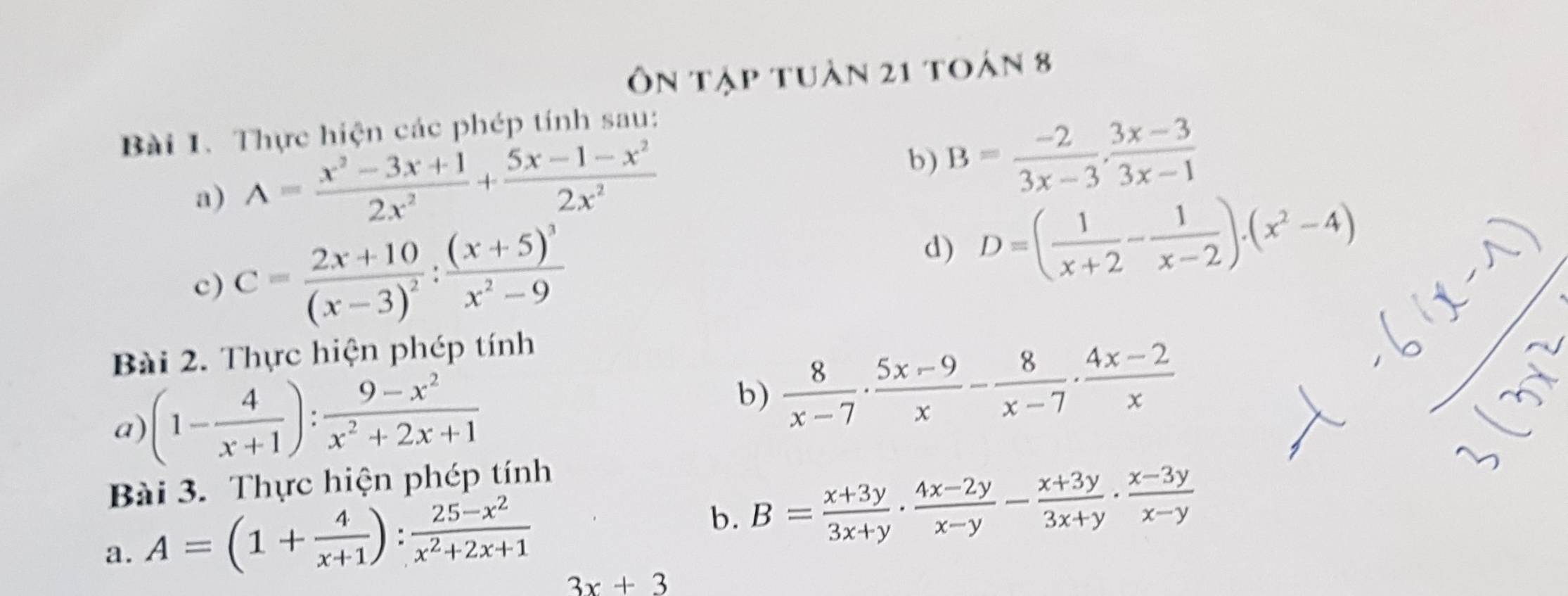 Ôn tập tuàn 21 toán 8 
Bài 1. Thực hiện các phép tính sau: 
a) A= (x^2-3x+1)/2x^2 + (5x-1-x^2)/2x^2 
b) B= (-2)/3x-3 ,  (3x-3)/3x-1 
c) C=frac 2x+10(x-3)^2:frac (x+5)^3x^2-9
d) D=( 1/x+2 - 1/x-2 ).(x^2-4)
Bài 2. Thực hiện phép tính 
a) (1- 4/x+1 ): (9-x^2)/x^2+2x+1 
b)  8/x-7 ·  (5x-9)/x - 8/x-7 ·  (4x-2)/x 
Bài 3. Thực hiện phép tính 
a. A=(1+ 4/x+1 ): (25-x^2)/x^2+2x+1 
b. B= (x+3y)/3x+y ·  (4x-2y)/x-y - (x+3y)/3x+y ·  (x-3y)/x-y 
3x+3