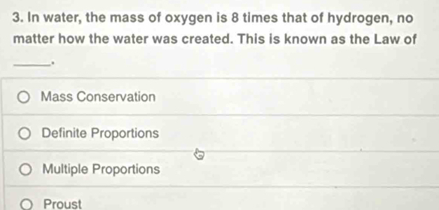 In water, the mass of oxygen is 8 times that of hydrogen, no
matter how the water was created. This is known as the Law of
_.
Mass Conservation
Definite Proportions
Multiple Proportions
Proust