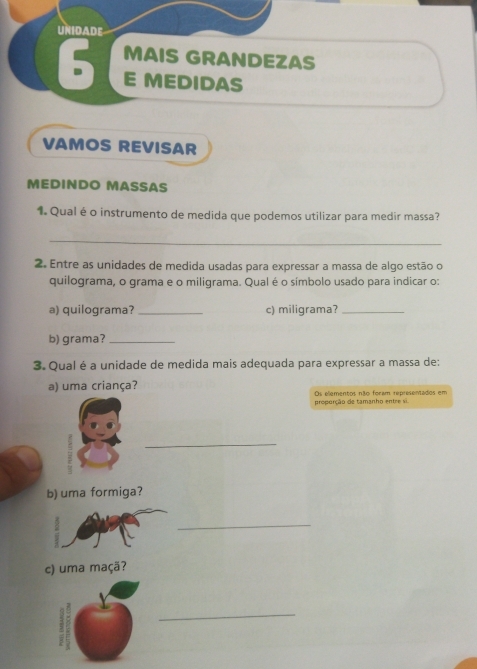 UNIDADE 
MAIS GRANDEZAS 
6 E MEDIDAS 
VAMOS REVISAR 
MEDINDO MASSAS 
1. Qual é o instrumento de medida que podemos utilizar para medir massa? 
_ 
2. Entre as unidades de medida usadas para expressar a massa de algo estão o 
quilograma, o grama e o miligrama. Qual é o símbolo usado para indicar o: 
a) quilograma? _c) miligrama?_ 
b) grama?_ 
3. Qual é a unidade de medida mais adequada para expressar a massa de: 
a) uma criança? Os elementos não foram representados em 
proporção de tamanho entre si. 
_ 
b) uma formiga? 
_ 
c) uma maçã? 
_