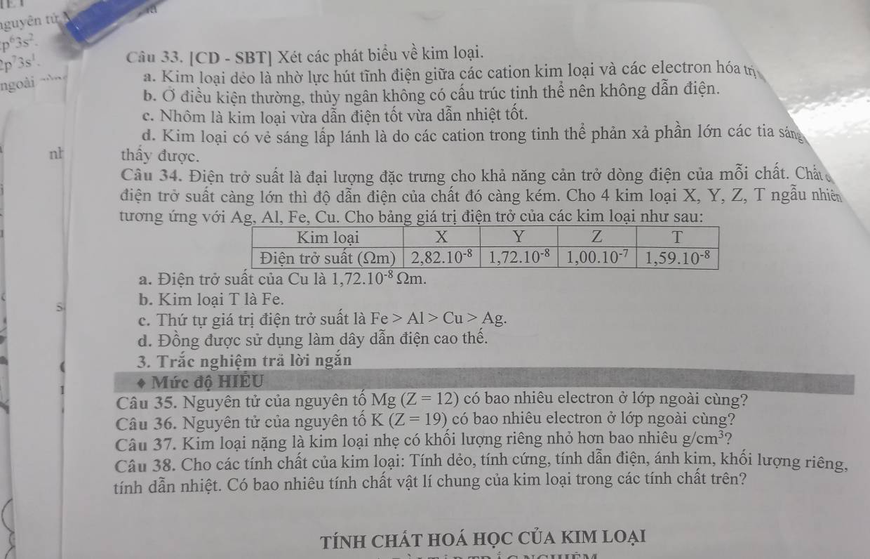 nguyên tử
p^63s^2.
p^73s^1. Câu 33. [CD - SBT] Xét các phát biểu về kim loại.
ngoài
a. Kim loại dẻo là nhờ lực hút tĩnh điện giữa các cation kim loại và các electron hóa trị
b. Ở điều kiện thường, thủy ngân không có cấu trúc tinh thể nên không dẫn điện.
c. Nhôm là kim loại vừa dẫn điện tốt vừa dẫn nhiệt tốt.
d. Kim loại có vẻ sáng lấp lánh là do các cation trong tinh thể phản xả phần lớn các tia sáng
nt thấy được.
Câu 34. Điện trở suất là đại lượng đặc trưng cho khả năng cản trở dòng điện của mỗi chất. Chất 
điện trở suất càng lớn thì độ dẫn điện của chất đó càng kém. Cho 4 kim loại X, Y, Z, T ngẫu nhiên
tương ứng với Ag, Al, Fe, Cu. Cho bảng giá trị điện trở của các kim loại như sau:
a. Điện trở suất của Cu là 1,72.10^(-8)Omega m.
5
b. Kim loại T là Fe.
c. Thứ tự giá trị điện trở suất là Fe>Al>Cu>Ag.
d. Đồng được sử dụng làm dây dẫn điện cao thế.
3. Trắc nghiệm trả lời ngắn
Mức độ HIÉU
Câu 35. Nguyên tử của nguyên tổ I Mg(Z=12) có bao nhiêu electron ở lớp ngoài cùng?
Câu 36. Nguyên tử của nguyên tố K(Z=19) có bao nhiêu electron ở lớp ngoài cùng?
Câu 37. Kim loại nặng là kim loại nhẹ có khối lượng riêng nhỏ hơn bao nhiêu g/cm^3 ?
Câu 38. Cho các tính chất của kim loại: Tính dẻo, tính cứng, tính dẫn điện, ánh kim, khối lượng riêng,
tính dẫn nhiệt. Có bao nhiêu tính chất vật lí chung của kim loại trong các tính chất trên?
tÍnh ChÁT hOá học của kIM loại