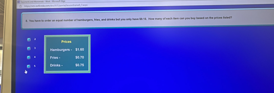 Esponents and Monomials - Work - Microsoft Edge 
https://vm-svr8.nida.com/dcc/SCE/portal/lessonframe0_7.aspx 
8. You have to order an equal number of hamburgers, fries, and drinks but you only have $9.15. How many of each item can you buy based on the prices listed? 
2 
Prices
3 Hamburgers - $1.60
4 Fries - $0.70
5 Drinks - $0.75