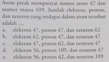 Atom perak mempunyai nomor atom 47 dan
nomor massa 109. Jumlah elektron, proton,
dan neutron yang terdapat dalam atom tersebut
adalah ....
a. elektron 47, proton 47, dan neutron 62
b. elektron 62, proton 47, dan neutron 47
c. elektron 47, proton 62, dan neutron 47
d. elektron 56, proton 109, dan neutron 47
e. elektron 56, proton 62, dan neutron 109