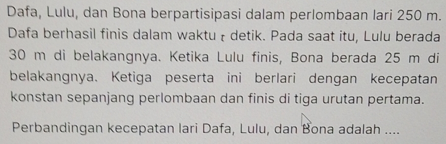 Dafa, Lulu, dan Bona berpartisipasi dalam perlombaan lari 250 m. 
Dafa berhasil finis dalam waktu ł detik. Pada saat itu, Lulu berada
30 m di belakangnya. Ketika Lulu finis, Bona berada 25 m di 
belakangnya. Ketiga peserta ini berlari dengan kecepatan 
konstan sepanjang perlombaan dan finis di tiga urutan pertama. 
Perbandingan kecepatan lari Dafa, Lulu, dan Bona adalah ....