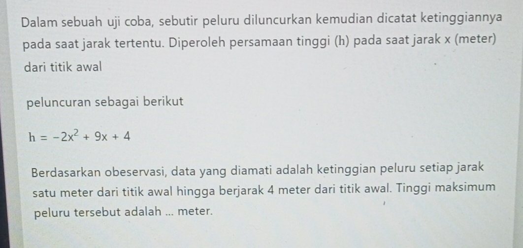 Dalam sebuah uji coba, sebutir peluru diluncurkan kemudian dicatat ketinggiannya 
pada saat jarak tertentu. Diperoleh persamaan tinggi (h) pada saat jarak x (meter) 
dari titik awal
peluncuran sebagai berikut
h=-2x^2+9x+4
Berdasarkan obeservasi, data yang diamati adalah ketinggian peluru setiap jarak 
satu meter dari titik awal hingga berjarak 4 meter dari titik awal. Tinggi maksimum 
peluru tersebut adalah ... meter.