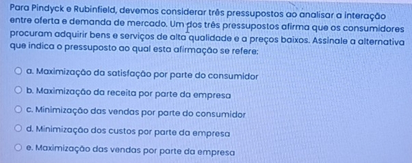 Para Pindyck e Rubinfield, devemos considerar três pressupostos ao analisar a interação
entre oferta e demanda de mercado. Um dos três pressupostos afirma que os consumidores
procuram adquirir bens e serviços de alta qualidade e a preços baixos. Assinale a alternativa
que indica o pressuposto ao qual esta afirmação se refere:
a. Maximização da satisfação por parte do consumidor
b. Maximização da receita por parte da empresa
c. Minimização das vendas por parte do consumidor
d. Minimização dos custos por parte da empresa
e. Maximização das vendas por parte da empresa